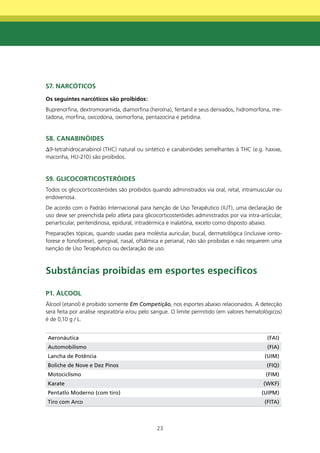 S7. nARCÓtICOS
Os seguintes narcóticos são proibidos:
Buprenorfina, dextromoramida, diamorfina (heroína), fentanil e seus derivados, hidromorfona, me-
tadona, morfina, oxicodona, oximorfona, pentazocina e petidina.


S8. CAnAbInÓIdES
Δ9-tetrahidrocanabinol (THC) natural ou sintético e canabinóides semelhantes à THC (e.g. haxixe,
maconha, HU-210) são proibidos.


S9. gLICOCORtICOStERÓIdES
Todos os glicocorticosteróides são proibidos quando administrados via oral, retal, intramuscular ou
endovenosa.
De acordo com o Padrão Internacional para Isenção de Uso Terapêutico (IUT), uma declaração de
uso deve ser preenchida pelo atleta para glicocorticosteróides administrados por via intra-articular,
periarticular, peritendinosa, epidural, intradérmica e inalatória, exceto como disposto abaixo.
Preparações tópicas, quando usadas para moléstia auricular, bucal, dermatológica (inclusive ionto-
forese e fonoforese), gengival, nasal, oftálmica e perianal, não são proibidas e não requerem uma
Isenção de Uso Terapêutico ou declaração de uso.



Substâncias proibidas em esportes específicos

P1. ÁLCOOL
Álcool (etanol) é proibido somente Em Competição, nos esportes abaixo relacionados. A detecção
será feita por análise respiratória e/ou pelo sangue. O limite permitido (em valores hematológicos)
é de 0,10 g / L.


Aeronáutica                                                                                   (FAI)
Automobilismo                                                                                 (FIA)
Lancha de Potência                                                                           (UIM)
Boliche de Nove e Dez Pinos                                                                   (FIQ)
Motociclismo                                                                                  (FIM)
Karate                                                                                       (WKF)
Pentatlo Moderno (com tiro)                                                                 (UIPM)
Tiro com Arco                                                                                (FITA)



                                               23
 