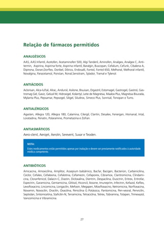Relação de fármacos permitidos

AnALgéSICOS
AAS, AAS Infantil, Acetofen, Acetaminofen 500, Algi Tanderil, Aminofen, Analgex, Analgex C, Anti-
termin, Aspirina, Aspirina forte, Aspirina infantil, Baralgin, Buscopan, Cefalium, Cefunk, Cibalena A,
Dipirona, Doran,Dorflex, Doribel, Dôrico, Endosalil, Fontol, Fontol 650, Melhoral, Melhoral infantil,
Novalgina, Paracetamol, Ponstan, Ronal,Sensitram, Sylador, Tramal e Tylenol.


AntIÁCIdOS
Aclorisan, Alca-luftal, Alrac, Andursil, Asilone, Bisuisan, Digastril, Estomagel, Gastrogel, Gastrol, Gas-
tromag Gel, Gaviz, Gelusil M, Hidroxigel, Kolantyl, Leite de Magnésia, Maalox Plus, Magnésia Bisurada,
Mylanta Plus, Pepsamar, Pepsogel, Siligel, Siludrox, Simeco Plus, Sonrisal, Tonopan e Tums.


AntIALéRgICOS
Agasten, Allegra 120, Allegra 180, Calamina, Cilergil, Claritin, Desalex, Fenergan, Hismanal, Intal,
Loratadina, Periatin, Polaramine, Prometazina e Zofran.


AntIASmÁtICOS
Aero-clenil, Aerojet, Aerolin, Serevent, Suxar e Teoden.

   NOTA:
   Estes medicamentos estão permitidos apenas por inalação e devem ser previamente notificados à autoridade
   médica competente.




AntIbIÓtICOS
Amicacina, Amoxicilina, Amplitor, Assepium balsâmico, Bacfar, Bacigen, Bacterion, Carbenicilina,
Ceclor, Cefalex, Cefalexina, Cefalotina, Cefamezin, Cefaporex, Cibramox, Claritromicina, Clindami-
cina, Cloranfenicol, Dalacin-C, Diastin, Dicloxalina, Dientrin, Despacilina, Duoctrin, Eritrex, Eritrofar,
Espectrin, Garamicina, Gentamicina, Glitisol, Hiconcil, Ilosone, Imuneprim, Infectrin, Kefazol, Keflex,
Levofloxacino, Lincomicina, Longacilin, Mefoxin, Megapen, Moxifloxacino, Netromicina, Norfloxacina,
Novamin, Novocilin, Oracilin, Oxacilina, Penicilina G Potássica, Pantomicina, Pen-veoral, Penvicilin,
Septiolan, Sintomicetina, Staficilin-N, Terramicina, Tetraciclina, Tetrex, Tobramina, Totapen, Trimexazol,
Vancomicina e Vibramicina.




                                                   27
 