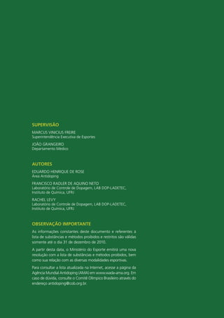 SUPERVISÃO
MARCUS VINICIUS FREIRE
Superintendência Executiva de Esportes
JOÃO GRANGEIRO
Departamento Médico



AUtORES
EDUARDO HENRIQUE DE ROSE
Área Antidoping
FRANCISCO RADLER DE AQUINO NETO
Laboratório de Controle de Dopagem, LAB DOP-LADETEC,
Instituto de Química, UFRJ
RACHEL LEVY
Laboratório de Controle de Dopagem, LAB DOP-LADETEC,
Instituto de Química, UFRJ



ObSERVAçÃO ImPORtAntE
As informações constantes deste documento e referentes à
lista de substâncias e métodos proibidos e restritos são válidas
somente até o dia 31 de dezembro de 2010.
A partir desta data, o Ministério do Esporte emitirá uma nova
resolução com a lista de substâncias e métodos proibidos, bem
como sua relação com as diversas modalidades esportivas.
Para consultar a lista atualizada na Internet, acesse a página da
Agência Mundial Antidoping (AMA) em www.wada-ama.org. Em
caso de dúvida, consulte o Comitê Olímpico Brasileiro através do
endereço antidoping@cob.org.br.



                                                 3
 