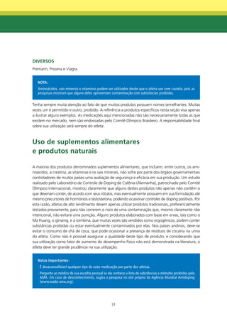 dIVERSOS
Premarin, Provera e Viagra.


   NOTA:
   Aminoácidos, sais minerais e vitaminas podem ser utilizados desde que o atleta use com cautela, pois as
   pesquisas mostram que alguns deles apresentam contaminação com substâncias proibidas.


Tenha sempre muita atenção ao fato de que muitos produtos possuem nomes semelhantes. Muitas
vezes um é permitido e outro, proibido. A referência a produtos específicos nesta seção visa apenas
a ilustrar alguns exemplos. As medicações aqui mencionadas não são necessariamente todas as que
existem no mercado, nem são endossadas pelo Comitê Olímpico Brasileiro. A responsabilidade final
sobre sua utilização será sempre do atleta.



Uso de suplementos alimentares
e produtos naturais

A maioria dos produtos denominados suplementos alimentares, que incluem, entre outros, os ami-
noácidos, a creatina, as vitaminas e os sais minerais, não sofre por parte dos órgãos governamentais
controladores de muitos países uma avaliação de segurança e eficácia em sua produção. Um estudo
realizado pelo Laboratório de Controle de Doping de Colônia (Alemanha), patrocinado pelo Comitê
Olímpico Internacional, mostrou claramente que alguns destes produtos não apenas não contêm o
que deveriam conter, de acordo com seus rótulos, mas eventualmente possuem em sua formulação até
mesmo precursores de hormônios e testosterona, podendo ocasionar controles de doping positivos. Por
esta razão, atletas de alto rendimento devem apenas utilizar produtos tradicionais, preferencialmente
testados previamente, para não correrem o risco de uma contaminação que, mesmo claramente não
intencional, não evitará uma punição. Alguns produtos elaborados com base em ervas, tais como o
Ma Huang, o ginseng, e a ioimbina, que muitas vezes são vendidos como ergogênicos, podem conter
substâncias proibidas ou estar eventualmente contaminados por elas. Nos países andinos, deve-se
evitar o consumo de chá de coca, que pode ocasionar a presença de resíduos de cocaína na urina
do atleta. Como não é possível assegurar a qualidade deste tipo de produto, e considerando que
sua utilização como fator de aumento do desempenho físico não está demonstrada na literatura, o
atleta deve ter grande prudência na sua utilização.


   Notas Importantes:
   · É desaconselhável qualquer tipo de auto-medicação por parte dos atletas.
   · Pergunte ao médico de sua escolha pessoal se ele conhece a lista de substâncias e métodos proibidos pela
     AMA. Em caso de desconhecimento, sugira a pesquisa no site próprio da Agência Mundial Antidoping
     (www.wada-ama.org).




                                                    31
 