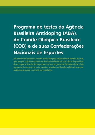 Programa de testes da Agência
brasileira Antidoping (AbA),
do Comitê Olímpico brasileiro
(COb) e de suas Confederações
nacionais de Esportes
Você encontrará aqui um sumário elaborado pelo Departamento Médico do COB,
que tem por objetivo esclarecer os direitos fundamentais dos atletas de participar
de um esporte livre de doping através de um programa de detecção efetivo. Este
segmento é composto por cinco partes: seleção, notificação, coleta da amostra,
análise da amostra e controle de resultados.




                                      32
 