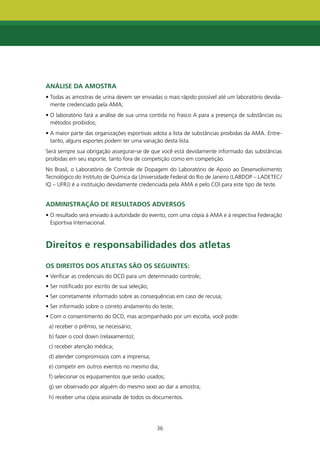AnÁLISE dA AmOStRA
• Todas as amostras de urina devem ser enviadas o mais rápido possível até um laboratório devida-
  mente credenciado pela AMA;
• O laboratório fará a análise de sua urina contida no frasco A para a presença de substâncias ou
  métodos proibidos;
• A maior parte das organizações esportivas adota a lista de substâncias proibidas da AMA. Entre-
  tanto, alguns esportes podem ter uma variação desta lista.
Será sempre sua obrigação assegurar-se de que você está devidamente informado das substâncias
proibidas em seu esporte, tanto fora de competição como em competição.
No Brasil, o Laboratório de Controle de Dopagem do Laboratório de Apoio ao Desenvolvimento
Tecnológico do Instituto de Química da Universidade Federal do Rio de Janeiro (LABDOP – LADETEC/
IQ – UFRJ) é a instituição devidamente credenciada pela AMA e pelo COI para este tipo de teste.


AdmInIStRAçÃO dE RESULtAdOS AdVERSOS
• O resultado será enviado à autoridade do evento, com uma cópia à AMA e à respectiva Federação
  Esportiva Internacional.



direitos e responsabilidades dos atletas

OS dIREItOS dOS AtLEtAS SÃO OS SEgUIntES:
• Verificar as credenciais do OCD para um determinado controle;
• Ser notificado por escrito de sua seleção;
• Ser corretamente informado sobre as consequências em caso de recusa;
• Ser informado sobre o correto andamento do teste;
• Com o consentimento do OCD, mas acompanhado por um escolta, você pode:
 a) receber o prêmio, se necessário;
 b) fazer o cool down (relaxamento);
 c) receber atenção médica;
 d) atender compromissos com a imprensa;
 e) competir em outros eventos no mesmo dia;
 f) selecionar os equipamentos que serão usados;
 g) ser observado por alguém do mesmo sexo ao dar a amostra;
 h) receber uma cópia assinada de todos os documentos.




                                               36
 