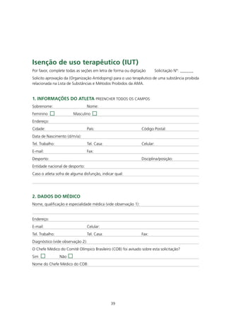 Isenção de uso terapêutico (IUt)
Por favor, complete todas as seções em letra de forma ou digitação          Solicitação Nº: ______
Solicito aprovação da (Organização Antidoping) para o uso terapêutico de uma substância proibida
relacionada na Lista de Substâncias e Métodos Proibidos da AMA.


1. InfORmAçÕES dO AtLEtA PREENCHER TODOS OS CAMPOS
Sobrenome:                       Nome:
Feminino                Masculino
Endereço:
Cidade:                          País:                           Código Postal:
Data de Nascimento (d/m/a):
Tel. Trabalho:                   Tel. Casa:                      Celular:
E-mail:                          Fax:
Desporto:                                                        Disciplina/posição:
Entidade nacional de desporto:
Caso o atleta sofra de alguma disfunção, indicar qual:




2. dAdOS dO médICO
Nome, qualificação e especialidade médica (vide observação 1):


Endereço:
E-mail:                          Celular:
Tel. Trabalho:                   Tel. Casa:                      Fax:
Diagnóstico (vide observação 2):
O Chefe Médico do Comitê Olímpico Brasileiro (COB) foi avisado sobre esta solicitação?
Sim              Não
Nome do Chefe Médico do COB:




                                              39
 