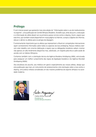 Prólogo
É com imenso prazer que apresento mais esta edição do “Informações sobre o uso de medicamentos
no esporte”, uma publicação do Comitê Olímpico Brasileiro. Acredito que, antes de punir, a educação
e a informação do atleta devem ser os primeiros passos na luta contra o doping. Assim, espero que
este livro, que também estará disponível em nossa página na Internet, cumpra o objetivo de informar,
educar e alertar os atletas para os perigos da dopagem.
É extremamente importante que os atletas que representam o Brasil em competições internacionais
sejam corretamente informados sobre todos os aspectos da luta antidoping. Nossos médicos exer-
cem este trabalho com enorme dedicação e espero que as delegações brasileiras saibam mostrar
não apenas um alto rendimento desportivo mas, sobretudo, um respeito pela ética e pela saúde de
acordo com os Valores Olímpicos.
Contamos também com a orientação técnica da Agência Brasileira Antidoping (ABA), estruturada
para assegurar um melhor cumprimento das regras da legislação brasileira e da Agência Mundial
Antidoping (AMA).
Aos estudiosos do assunto, aos médicos em geral e especialmente aos nossos atletas, desejo que
esta publicação seja mais um instrumento de esclarecimento e de orientação sobre a luta contra o
doping, uma prática nefasta considerada um dos maiores problemas do esporte olímpico na socie-
dade moderna.




                             Carlos Arthur Nuzman
                             Presidente do
                             Comitê Olímpico Brasileiro
 