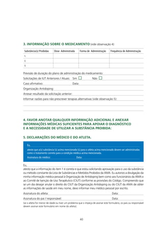 3. InfORmAçÃO SObRE O mEdICAmEntO (vide observação 4)

 Substância(s) Proibidas       Dose Administrada        Forma de Administração      Frequência de Administração
 1.

 2.

 3.


Previsão de duração do plano de administração do medicamento:
Solicitações de IUT Anteriores / Atuais: Sim                       Não
Caso afirmativo:                                Data:
Organização Antidoping:
Anexar resultado da solicitação anterior:
Informar razões para não prescrever terapias alternativas (vide observação 5):




4. fAVOR AnOtAR qUALqUER InfORmAçÃO AdICIOnAL E AnEXAR
InfORmAçÕES médICAS SUfICIEntES PARA APOIAR O dIAgnÓStICO
E A nECESSIdAdE dE UtILIzAR A SUbStÂnCIA PROIbIdA:

5. dECLARAçÕES dO médICO E dO AtLEtA.

      Eu,
      atesto que a(s) substância (s) acima mencionada (s) para o atleta acima mencionado devem ser administradas
      como o tratamento correto para a condição médica acima mencionada.
      Assinatura do médico:                         Data:

Eu,
atesto que a informação do item 1 é correta e que estou solicitando aprovação para o uso da substância
ou método constante da Lista de Substâncias e Metódos Proibidos da AMA. Eu autorizo a divulgação da
minha informação médica pessoal à Organização de Antidoping bem como aos funcionários da AMA e
ao Comitê de Isenção de Uso Terapêutico (CIUT) conforme as provisões do Código. Compreendo que
se um dia desejar anular o direito do CIUT da Organização Antidoping ou do CIUT da AMA de obter
as informações de saúde em meu nome, devo informar meu médico pessoal por escrito.
Assinatura do atleta:                                                                Data:
Assinatura do pai / responsável:                                                     Data:
(se o atleta for menor de idade ou tiver um problema que o impeça de assinar este formulário, os pais ou responsável
devem assinar este formulário em nome do atleta).




                                                        40
 