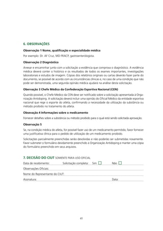 6. ObSERVAçÕES
Observação 1 nome, qualificação e especialidade médica
Por exemplo: Dr. AF Cruz, MD FRACP, gastroenterologista.

Observação 2 diagnóstico
Anexar e encaminhar junto com a solicitação a evidência que comprova o diagnóstico. A evidência
médica deverá conter o histórico e os resultados de todos os exames importantes, investigações
laboratoriais e estudos de imagem. Cópias dos relatórios originais ou cartas deverão fazer parte do
documento, se possível de acordo com as circunstâncias clínicas e, no caso de uma condição que não
pode ser demonstrada, uma segunda opinião médica ajudará na análise desta solicitação.

Obervação 3 Chefe médico da Confederação Esportiva nacional (CEn)
Quando possível, o Chefe Médico da CEN deve ser notificado sobre a solicitação apresentada à Orga-
nização Antidoping. A solicitação deverá incluir uma opinião do Oficial Médico da entidade esportiva
nacional que rege o esporte do atleta, confirmando a necessidade da utilização da substância ou
método proibido no tratamento do atleta.

Obsevação 4 Informações sobre o medicamento
Fornecer detalhes sobre a substância ou método proibido para o qual está sendo solicitada aprovação.

Observação 5
Se, na condição médica do atleta, for possível fazer uso de um medicamento permitido, favor fornecer
uma justificativa clínica para o pedido de utilização de um medicamento proibido.
Solicitações parcialmente preenchidas serão devolvidas e não poderão ser submetidas novamente.
Favor submeter o formulário devidamente preenchido à Organização Antidoping e manter uma cópia
do formulário preenchido em seus arquivos.


7. dECISÃO dO CIUt SOMENTE PARA USO OFICIAL
Data de recebimento:             Solicitação completa:   Sim              Não
Observações Oficiais:
Nome do Representante do CIUT:
Assinatura:                                                               Data:




                                               41
 