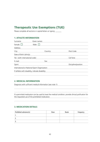 therapeutic Use Exemptions (tUE)
Please complete all sections in capital letters or typing: ______


1. AtHLEtE InfORmAtIOn
Surname:                   Given names:
Female                      Male
Address:
City:                                         Country:                         Post Code:
Date of Birth (d/m/y):
Tel.: (with international code)                                                Cel fone:
E-mail:                                       Fax:
Sport:                                                                         Discipline/position:
International or National Sport Organization:
If athlete with disability, indicate disability:




2. mEdICAL InfORmAtIOn
Diagnosis with sufficient medical information (see note 1):




If a permitted medication can be used to treat the medical condition, provide clinical justification for
the requested use of the prohibited medication.




3. mEdICAtIOn dEtAILS

 Prohibited substance(s)                                  Dose         Route                Frequency
 1.
 2.
 3.




                                                     42
 