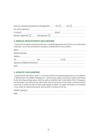 Have you submitted any previous TUE application:            Yes               No
For which substance?
To whom?                                                    When?
Decision: Approved                Not approved


4. mEdICAL PRACtItIOnER’S dECLARAtIOn
I, certify that the above-mentioned treatment is medically appropriate and that the use of alternative
medication not on the prohibited list would be unsatisfactory for this condition.
Name:
Medical speciality:
Address:
Tel:                              Fax:                              E-mail:
Signature of Medical Practitioner:
Date:


5. AtHLEtE’S dECLARAtIOn
I, certify that the information under 1. is accurate and that I am requesting approval to use a Substance
or Method from the WADA Prohibited List. I authorize the release of personal medical information
to the Anti-Doping Organization (ADO) as well as to WADA staff, to the WADA TUEC (Therapeutic
Use Exemption Committee) and to other ADO under the provisions of the Code. I understand that if
I ever wish to revoke the right of these organizations to obtain my health information on my behalf,
I must notify my medical practitioner and my ADO in writing of that fact.
Athlete’s signature:
Date:




                                                 43
 