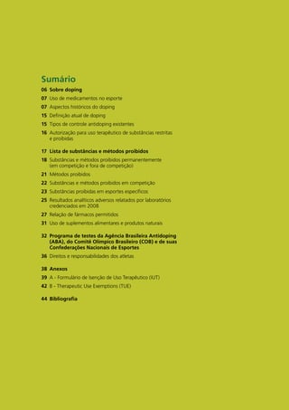 Sumário
06 Sobre doping
07 Uso de medicamentos no esporte
07 Aspectos históricos do doping
15 Definição atual de doping
15 Tipos de controle antidoping existentes
16 Autorização para uso terapêutico de substâncias restritas
   e proibidas

17 Lista de substâncias e métodos proibidos
18 Substâncias e métodos proibidos permanentemente
   (em competição e fora de competição)
21 Métodos proibidos
22 Substâncias e métodos proibidos em competição
23 Substâncias proibidas em esportes específicos
25 Resultados analíticos adversos relatados por laboratórios
   credenciados em 2008
27 Relação de fármacos permitidos
31 Uso de suplementos alimentares e produtos naturais

32 Programa de testes da Agência brasileira Antidoping
   (AbA), do Comitê Olímpico brasileiro (COb) e de suas
   Confederações nacionais de Esportes
36 Direitos e responsabilidades dos atletas

38 Anexos
39 A - Formulário de Isenção de Uso Terapêutico (IUT)
42 B - Therapeutic Use Exemptions (TUE)

44 bibliografia
 