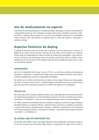 Uso de medicamentos no esporte
O aumento do uso de substâncias ou métodos proibidos, destinados a melhorar artificialmente
o desempenho esportivo, tem motivado uma ação intensa das autoridades nacionais e inter-
nacionais. O objetivo desta atuação visa a evitar uma vantagem desleal de um competidor
sobre os demais, além de preservar os aspectos éticos e morais do esporte e, sobretudo, a
saúde dos atletas.



Aspectos históricos do doping
O problema do doping vem do homem para o esporte e não do esporte para o homem. O
desejo de se superar continuamente, tentando ser mais forte e mais potente, sem respeitar
limites, pode ser evidenciado em todas as etapas da história da humanidade. Csaky mencio-
na que o primeiro caso de doping ocorreu no paraíso, quando Eva oferece a Adão a maçã,
dizendo que se ele comesse o fruto proibido seria tão forte e poderoso quanto Deus, o que
era eticamente proibido.


AntIgUIdAdE
Na China, o Imperador Shen-Nung, no ano 2.737 a.C., já conhecia os efeitos estimulantes da
infusão de “machuang”, uma folha que contém altas concentrações de efedrina e era rotinei-
ramente utilizada para aumentar a capacidade de trabalho.
De acordo com os relatos de Philostratus e Galeno, já nos Jogos Olímpicos da Antiguidade,
que foram iniciados no ano 776 a.C., os atletas bebiam chás de diversas ervas e comiam certos
tipos de cogumelos, buscando aumentar seu rendimento atlético nas competições.


SéCULO XIX
No final do século XIX, quando o esporte começou a ser organizado de uma forma internacional,
um alquimista da Córsega com o nome de Mariani produziu um vinho com folhas de cocaína,
chamado de “Vin Mariani”, e que se tornou bastante popular entre os ciclistas da época.
Em 1896, o pacifista francês Barão Pierre de Coubertin, organizou os primeiros Jogos Olímpicos
da Idade Moderna na cidade de Atenas, capital da Grécia. Na época, os atletas já conheciam
o uso de estimulantes, particularmente a cocaína, a efedrina e a estriquinina, e as utilizavam
em forma de pequenas esferas, chamadas de “bolinhas”. Deste fato é que surgem os termos
“usar bola” ou “emboletar-se”.


dE AtEnAS 1896 Até AmStERdÃ 1932
No período entre 1896 e 1932, nove Jogos Olímpicos foram organizados, excluindo-se apenas
os anos da Primeira Guerra Mundial. Nesta época, o doping não era algo comum entre os



                                               7
 