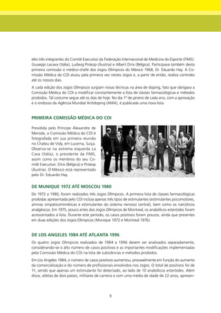 eles três integrantes do Comitê Executivo da Federação Internacional de Medicina do Esporte (FIMS):
Giuseppi Lacava (Itália), Ludwig Prokop (Áustria) e Albert Dirix (Bélgica). Participava também desta
primeira comissão o médico-chefe dos Jogos Olímpicos do México 1968, Dr. Eduardo Hay. A Co-
missão Médica do COI atuou pela primeira vez nestes Jogos e, a partir de então, realiza controles
até os nossos dias.
A cada edição dos Jogos Olímpicos surgiam novas técnicas na área de doping, fato que obrigava a
Comissão Médica do COI a modificar constantemente a lista de classes farmacológicas e métodos
proibidos. Tal costume segue até os dias de hoje. No dia 1º de janeiro de cada ano, com a aprovação
e o endosso da Agência Mundial Antidoping (AMA), é publicada uma nova lista.


PRImEIRA COmISSÃO médICA dO COI

Presidida pelo Príncipe Alexandre de
Merode, a Comissão Médica do COI é
fotografada em sua primeira reunião
no Chateu de Vidy, em Lucerna, Suiça.
Observa-se na extrema esquerda La
Cava (Itália), o presidente da FIMS,
assim como os membros do seu Co-
mitê Executivo: Dirix (Bélgica) e Prokop
(Áustria). O México está representado
pelo Dr. Eduardo Hay.


dE mUnIqUE 1972 Até mOSCOU 1980
De 1972 a 1980, foram realizados três Jogos Olímpicos. A primeira lista de classes farmacológicas
proibidas apresentada pelo COI incluía apenas três tipos de estimulantes (estimulantes psicomotores,
aminas simpaticomiméticas e estimulantes do sistema nervoso central), bem como os narcóticos
analgésicos. Em 1975, pouco antes dos Jogos Olímpicos de Montreal, os anabólicos esteróides foram
acrescentados à lista. Durante este período, os casos positivos foram poucos, ainda que presentes
em duas edições dos Jogos Olímpicos (Munique 1972 e Montreal 1976).


dE LOS AngELES 1984 Até AtLAntA 1996
Os quatro Jogos Olímpicos realizados de 1984 a 1996 devem ser analisados separadamente,
considerando-se o alto número de casos positivos e as importantes modificações implementadas
pela Comissão Médica do COI na lista de substâncias e métodos proibidos.
Em Los Angeles 1984, o número de casos positivos aumentou, provavelmente em função do aumento
da comercialização e do número de profissionais envolvidos nos Jogos. O total de positivos foi de
11, sendo que apenas um estimulante foi detectado, ao lado de 10 anabólicos esteróides. Além
disso, atletas de dois países, militares de carreira e com uma média de idade de 22 anos, apresen-




                                               9
 