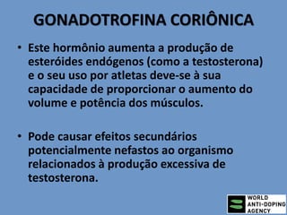 GONADOTROFINA CORIÔNICA
• Este hormônio aumenta a produção de
esteróides endógenos (como a testosterona)
e o seu uso por atletas deve-se à sua
capacidade de proporcionar o aumento do
volume e potência dos músculos.
• Pode causar efeitos secundários
potencialmente nefastos ao organismo
relacionados à produção excessiva de
testosterona.
 