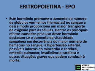 ERITROPOIETINA - EPO
• Este hormônio promove o aumento do número
de glóbulos vermelhos (hemácias) no sangue e
desse modo proporciona um maior transporte
de oxigênio para as células. Dentre os principais
efeitos causados pelo uso deste hormônio
destacam-se o aumento da viscosidade
sanguínea em decorrência do maior número de
hemácias no sangue, a hipertensão arterial,
possíveis infartos do miocárdio e cerebral,
embolia pulmonar, insuficiência cardíaca e
outras situações graves que podem conduzir à
morte.
 