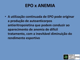 EPO x ANEMIA
• A utilização continuada de EPO pode originar
a produção de autoanticorpos
antieritropoietina que podem conduzir ao
aparecimento de anemia de difícil
tratamento, com a inevitável diminuição do
rendimento esportivo
 