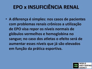 EPO x INSUFICIÊNCIA RENAL
• A diferença é simples: nos casos de pacientes
com problemas renais crônicos a utilização
de EPO visa repor os níveis normais de
glóbulos vermelhos e hemoglobina no
sangue; no caso dos atletas o efeito será de
aumentar esses níveis que já são elevados
em função da prática esportiva.
 
