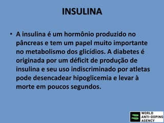 INSULINA
• A insulina é um hormônio produzido no
pâncreas e tem um papel muito importante
no metabolismo dos glicídios. A diabetes é
originada por um déficit de produção de
insulina e seu uso indiscriminado por atletas
pode desencadear hipoglicemia e levar à
morte em poucos segundos.
 
