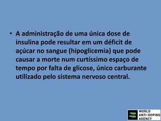 • A administração de uma única dose de
insulina pode resultar em um déficit de
açúcar no sangue (hipoglicemia) que pode
causar a morte num curtíssimo espaço de
tempo por falta de glicose, único carburante
utilizado pelo sistema nervoso central.
 