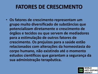 FATORES DE CRESCIMENTO
• Os fatores de crescimento representam um
grupo muito diversificado de substâncias que
potencializam diretamente o crescimento de
órgãos e tecidos ou que servem de mediadores
para a estimulação de outros fatores de
crescimento. Os prejuízos para a saúde estão
relacionados com alterações da homeostasia do
corpo humano, não existindo até o momento
estudos científicos que garantam a segurança da
sua administração terapêutica.
 