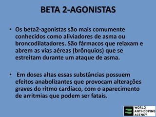 BETA 2-AGONISTAS
• Os beta2-agonistas são mais comumente
conhecidos como aliviadores de asma ou
broncodilatadores. São fármacos que relaxam e
abrem as vias aéreas (brônquios) que se
estreitam durante um ataque de asma.
• Em doses altas essas substâncias possuem
efeitos anabolizantes que provocam alterações
graves do ritmo cardíaco, com o aparecimento
de arritmias que podem ser fatais.
 