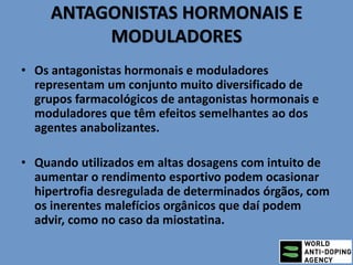 ANTAGONISTAS HORMONAIS E
MODULADORES
• Os antagonistas hormonais e moduladores
representam um conjunto muito diversificado de
grupos farmacológicos de antagonistas hormonais e
moduladores que têm efeitos semelhantes ao dos
agentes anabolizantes.
• Quando utilizados em altas dosagens com intuito de
aumentar o rendimento esportivo podem ocasionar
hipertrofia desregulada de determinados órgãos, com
os inerentes malefícios orgânicos que daí podem
advir, como no caso da miostatina.
 