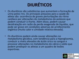 DIURÉTICOS
• Os diuréticos são substâncias que aumentam a formação de
urina pelos rins. Os principais prejuízos para a saúde do
atleta são: ocorrência de graves perturbações do ritmo
cardíaco por alterações do metabolismo do potássio que
podem conduzir à morte. Além disso, podem causar
desidratação em razão da perda exagerada de líquidos, que
pode ser grave em condições adversas de arrefecimento
orgânico (muito calor e umidade relativa elevada).
• Os diuréticos podem ainda causar alterações no
metabolismo glicídico, com tendência para a hiperglicemia,
conduzir a níveis elevados de ácido úrico no sangue e
provocar alterações no metabolismo do cálcio e sódio que
podem predispor os atletas a um quadro de lesões
esportivas.
 