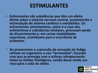 ESTIMULANTES
• Estimulantes são substâncias que têm um efeito
direto sobre o sistema nervoso central, aumentando a
estimulação do sistema cardíaco e metabólico. Os
estimulantes psicomotores, como é o caso das
anfetaminas e substâncias similares, provocam perda
de discernimento e, em certas modalidades
esportivas, contribuem para a ocorrência de
acidentes.
• Ao provocarem a supressão da sensação de fadiga
retiram ao organismo o seu “termostato”, fazendo
com que se prossiga com o esforço ultrapassando
todos os limites fisiológicos, sendo desse modo um
risco para a vida do atleta.
 