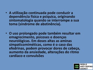 • A utilização continuada pode conduzir a
dependência física e psíquica, originando
sintomatologia quando se interrompe a sua
toma (síndrome de abstinência).
• O uso prolongado pode também resultar em
emagrecimento, psicoses e doenças
neurológicas. Em doses altas as aminas
simpaticomiméticas, como é o caso das
efedrinas, podem provocar dores de cabeça,
aumento da ansiedade, alterações do ritmo
cardíaco e convulsões
 