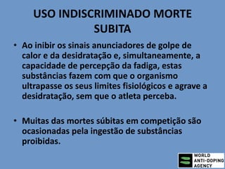 USO INDISCRIMINADO MORTE
SUBITA
• Ao inibir os sinais anunciadores de golpe de
calor e da desidratação e, simultaneamente, a
capacidade de percepção da fadiga, estas
substâncias fazem com que o organismo
ultrapasse os seus limites fisiológicos e agrave a
desidratação, sem que o atleta perceba.
• Muitas das mortes súbitas em competição são
ocasionadas pela ingestão de substâncias
proibidas.
 