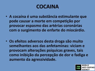COCAINA
• A cocaína é uma substância estimulante que
pode causar a morte em competição por
provocar espasmo das artérias coronárias
com o surgimento de enfarte do miocárdio.
• Os efeitos adversos desta droga são muito
semelhantes aos das anfetaminas: viciam e
provocam alterações psíquicas graves, tais
como inibição da percepção de dor e fadiga e
aumento da agressividade.
 