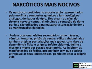 NARCÓTICOS MAIS NOCIVOS
• Os narcóticos proibidos no esporte estão representados
pela morfina e compostos químicos e farmacológicos
análogos, derivados do ópio. Eles atuam ao nível do
sistema nervoso central, diminuindo a sensação de dor e
por isso são utilizados para mascarar a sensação de dor e
as manifestações da fadiga.
• Podem ocasionar efeitos secundários como náuseas,
vômitos, tonturas, prisão de ventre, cólicas abdominais e
também originar perturbações mais graves com risco de
dependência física e psíquica (efeito viciante), delírio e
mesmo a morte por parada respiratória. Ao inibirem as
manifestações da fadiga, podem fazer com que o atleta
ultrapasse os seus limites físicos, pondo em risco a própria
vida.
 