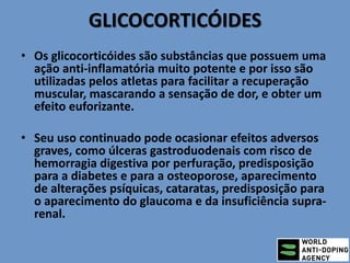 GLICOCORTICÓIDES
• Os glicocorticóides são substâncias que possuem uma
ação anti-inflamatória muito potente e por isso são
utilizadas pelos atletas para facilitar a recuperação
muscular, mascarando a sensação de dor, e obter um
efeito euforizante.
• Seu uso continuado pode ocasionar efeitos adversos
graves, como úlceras gastroduodenais com risco de
hemorragia digestiva por perfuração, predisposição
para a diabetes e para a osteoporose, aparecimento
de alterações psíquicas, cataratas, predisposição para
o aparecimento do glaucoma e da insuficiência supra-
renal.
 