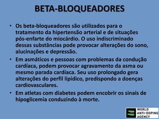 BETA-BLOQUEADORES
• Os beta-bloqueadores são utilizados para o
tratamento da hipertensão arterial e de situações
pós-enfarte do miocárdio. O uso indiscriminado
dessas substâncias pode provocar alterações do sono,
alucinações e depressão.
• Em asmáticos e pessoas com problemas da condução
cardíaca, podem provocar agravamento da asma ou
mesmo parada cardíaca. Seu uso prolongado gera
alterações do perfil lipídico, predispondo a doenças
cardiovasculares.
• Em atletas com diabetes podem encobrir os sinais de
hipoglicemia conduzindo à morte.
 