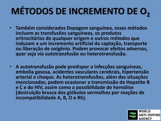 MÉTODOS DE INCREMENTO DE O2
• Também considerados Dopagem sanguínea, esses métodos
incluem as transfusões sanguíneas, os produtos
eritrocitários de qualquer origem e outros métodos que
induzam a um incremento artificial da captação, transporte
ou liberação de oxigênio. Podem provocar efeitos adversos,
quer seja via autotransfusão ou heterotransfusão.
• A autotransfusão pode predispor a infecções sanguíneas,
embolia gasosa, acidentes vasculares cerebrais, hipertensão
arterial e choque. As heterotransfusões, além das situações
mencionadas, podem ocasionar a transmissão da Hepatite B
e C e do HIV, assim como a possibilidade de hemólise
(destruição brusca dos glóbulos vermelhos por reações de
incompatibilidade A, B, O e Rh).
 
