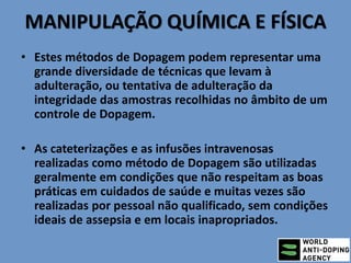 MANIPULAÇÃO QUÍMICA E FÍSICA
• Estes métodos de Dopagem podem representar uma
grande diversidade de técnicas que levam à
adulteração, ou tentativa de adulteração da
integridade das amostras recolhidas no âmbito de um
controle de Dopagem.
• As cateterizações e as infusões intravenosas
realizadas como método de Dopagem são utilizadas
geralmente em condições que não respeitam as boas
práticas em cuidados de saúde e muitas vezes são
realizadas por pessoal não qualificado, sem condições
ideais de assepsia e em locais inapropriados.
 