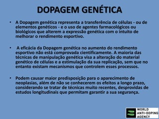 DOPAGEM GENÉTICA
• A Dopagem genética representa a transferência de células - ou de
elementos genéticos - e o uso de agentes farmacológicos ou
biológicos que alterem a expressão genética com o intuito de
melhorar o rendimento esportivo.
• A eficácia da Dopagem genética no aumento do rendimento
esportivo não está comprovada cientificamente. A maioria das
técnicas de manipulação genética visa a alteração do material
genético de células e a estimulação da sua replicação, sem que no
entanto existam mecanismos que controlem esses processos.
• Podem causar maior predisposição para o aparecimento de
neoplasias, além de não se conhecerem os efeitos a longo prazo,
considerando se tratar de técnicas muito recentes, desprovidas de
estudos longitudinais que permitam garantir a sua segurança.
 