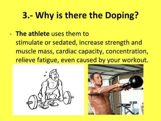 3.- Why is there the Doping? The athlete  uses them to stimulate or sedated, increase strength and muscle mass, cardiac capacity, concentration, relieve fatigue, even caused by your workout. 