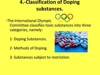4.-Classification of Doping substances. - The International Olympic Committee classifies toxic substances into three categories, namely: 1· Doping Substances. 2· Methods of Doping. 3· Substances subject to restriction. 