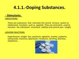 4.1.1.-Doping Substances. · Stimulants.  -INDICATIONS: These are substances  that  stimulate the central  nervous  system or inhibitsome  functions  such as  appetite. They are commonly  used to maintain  the individual's  emotional  stability and control your  weight. -ADVERSE REACTIONS. Hypertension, weight  loss, psychosis, agitation, anxiety, euphoria, tachycardia, insomnia, depression, headache, vomiting, diarrhea, impotence…     