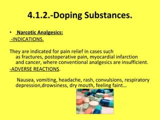 4.1.2.-Doping Substances.   Narcotic Analgesics:   -INDICATIONS. They are indicated for pain relief in cases such as fractures, postoperative pain, myocardial infarction and cancer, where conventional analgesics are insufficient. -ADVERSE REACTIONS .  Nausea, vomiting, headache, rash, convulsions, respiratory depression,drowsiness, dry mouth, feeling faint… 