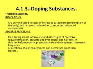 4.1.3.-Doping Substances. ·  Anabolic Steroids. -INDICATIONS. Are only indicated in cases of increased catabolism (consumption of the body) and in severe malnutrition, cancer and advanced osteoporosis. -ADVERSE REACTIONS. Pain during sexual intercourse and other signs of excessive sexualstimulation, prostate and liver cancer and hair loss. In children beforepuberty, precocious sexual development, increased frequency of erections,phallic enlargement and premature epiphyseal closure… 