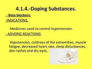 4.1.4.-Doping Substances. · Beta blockers: -INDICATIONS.  Medicines used to control hypertension. - ADVERSE REACTIONS .  Hypotension, coldness of the extremities, muscle fatigue, decreased heart rate, sleep disturbances, skin rashes and dry eyes. 