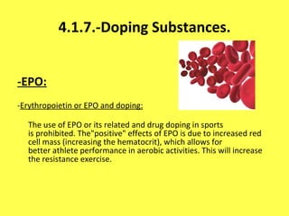 4.1.7.-Doping Substances. -EPO: - Erythropoietin or EPO and doping: The use of EPO or its related and drug doping in sports is prohibited. The"positive" effects of EPO is due to increased red cell mass (increasing the hematocrit), which allows for better athlete performance in aerobic activities. This will increase the resistance exercise. 