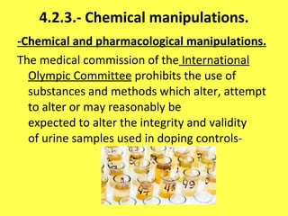 4.2.3.-   Chemical manipulations. -Chemical and pharmacological manipulations. The medical commission of the  International Olympic Committee  prohibits the use of substances and methods which alter, attempt to alter or may reasonably be expected to alter the integrity and validity of urine samples used in doping controls- 