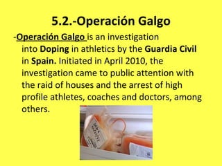5.2.-Operación Galgo - Operación Galgo   is an investigation into  Doping  in athletics by the  Guardia Civil  in  Spain.  Initiated in April 2010, the investigation came to public attention with the raid of houses and the arrest of high profile athletes, coaches and doctors, among others. 