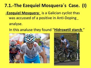 7.1.-The Ezequiel Mosquera´s  Case.  (I) - Ezequiel Mosquera :  is a Galician cyclist thas was accussed of a positive in Anti-Doping  analyse. In this analuse they found “ Hidroxetil starch   ” 
