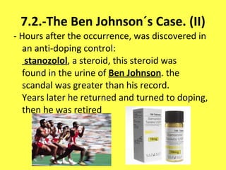 7.2.-The Ben Johnson´s Case. (II) -  Hours after the occurrence, was discovered in an anti-doping control:  stanozolol , a steroid, this steroid was found in the urine of  Ben Johnson . the scandal was greater than his record. Years later he returned and turned to doping, then he was retired 