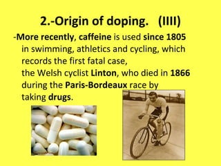 2.-Origin of doping.  (IIII) - More recently ,  caffeine  is used  since 1805  in swimming, athletics and cycling, which records the first fatal case, the Welsh cyclist  Linton , who died in  1866  during the  Paris-Bordeaux  race by taking  drugs . 
