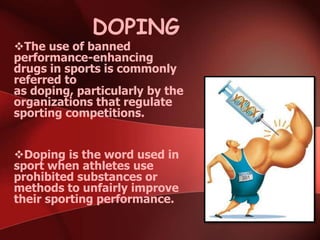 DOPING
The use of banned
performance-enhancing
drugs in sports is commonly
referred to
as doping, particularly by the
organizations that regulate
sporting competitions.
Doping is the word used in
sport when athletes use
prohibited substances or
methods to unfairly improve
their sporting performance.
 