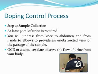 Doping Control Process
 Step 4: Sample Collection
 At least 90ml of urine is required.
 You will undress from knee to abdomen and from
hands to elbows to provide an unobstructed view of
the passage of the sample.
 OCD or a same-sex date observe the flow of urine from
your body.
 