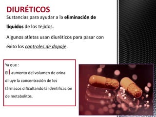 DIURÉTICOS
Sustancias para ayudar a la eliminación de
líquidos de los tejidos.

Algunos atletas usan diuréticos para pasar con
éxito los controles de dopaje.


Ya que :
El aumento del volumen de orina
diluye la concentración de los
fármacos dificultando la identificación
de metabolitos.
 
